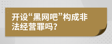 開設“黑網吧”構成非法經營罪嗎？