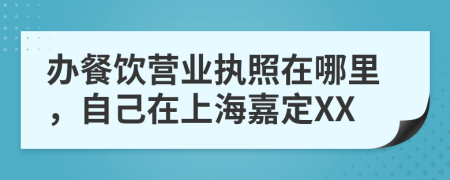 辦餐飲營業(yè)執(zhí)照在哪里，自己在上海嘉定XX