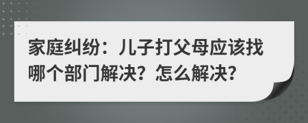 家庭糾紛：兒子打父母應(yīng)該找哪個(gè)部門解決？怎么解決？