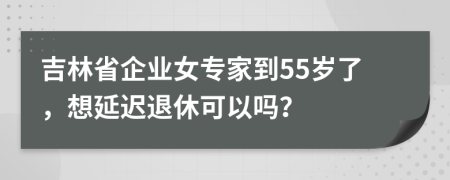 吉林省企業(yè)女專家到55歲了，想延遲退休可以嗎？