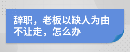 辭職，老板以缺人為由不讓走，怎么辦