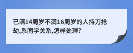 已滿(mǎn)14周歲不滿(mǎn)16周歲的人持刀搶劫,系同學(xué)關(guān)系,怎樣處理?