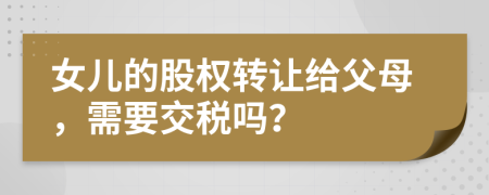 女兒的股權轉(zhuǎn)讓給父母，需要交稅嗎？