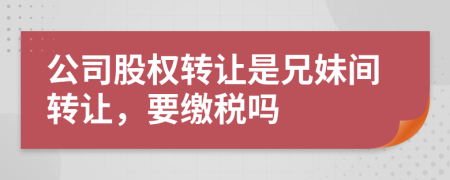 公司股權(quán)轉(zhuǎn)讓是兄妹間轉(zhuǎn)讓，要繳稅嗎