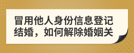 冒用他人身份信息登記結(jié)婚，如何解除婚姻關(guān)