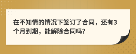 在不知情的情況下簽訂了合同，還有3個(gè)月到期，能解除合同嗎？