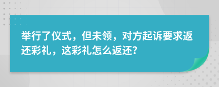 舉行了儀式，但未領，對方起訴要求返還彩禮，這彩禮怎么返還？