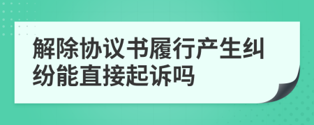 解除協(xié)議書履行產(chǎn)生糾紛能直接起訴嗎