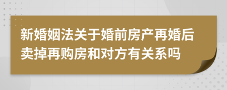 新婚姻法關(guān)于婚前房產(chǎn)再婚后賣掉再購房和對方有關(guān)系嗎