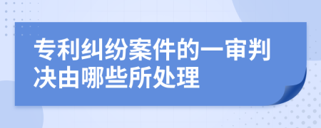 專利糾紛案件的一審判決由哪些所處理
