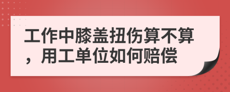 工作中膝蓋扭傷算不算，用工單位如何賠償