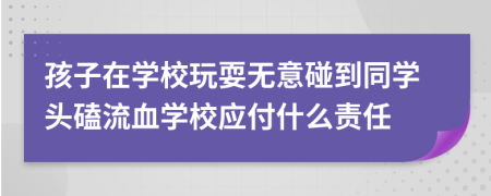 孩子在學校玩耍無意碰到同學頭磕流血學校應付什么責任