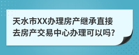 天水市XX辦理房產(chǎn)繼承直接去房產(chǎn)交易中心辦理可以嗎?