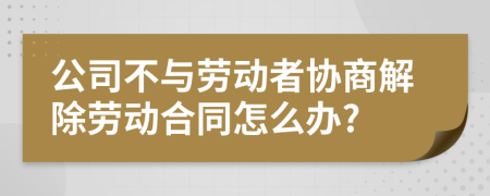 公司不與勞動者協(xié)商解除勞動合同怎么辦?