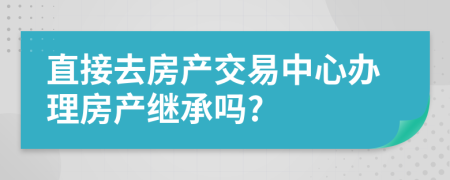直接去房產(chǎn)交易中心辦理房產(chǎn)繼承嗎?