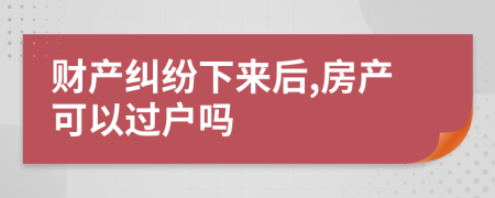 財(cái)產(chǎn)糾紛下來后,房產(chǎn)可以過戶嗎