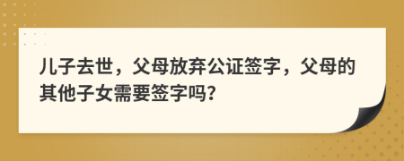 兒子去世，父母放棄公證簽字，父母的其他子女需要簽字嗎？