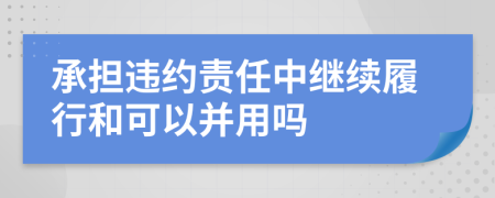 承擔違約責任中繼續(xù)履行和可以并用嗎