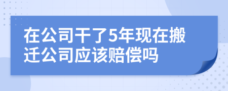 在公司干了5年現(xiàn)在搬遷公司應(yīng)該賠償嗎