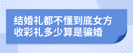 結(jié)婚禮都不懂到底女方收彩禮多少算是騙婚