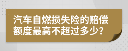 汽車自燃損失險(xiǎn)的賠償額度最高不超過多少？