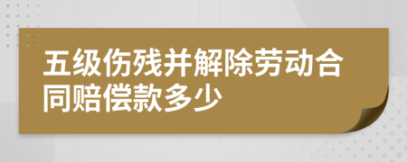 五級傷殘并解除勞動合同賠償款多少