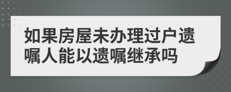 如果房屋未辦理過戶遺囑人能以遺囑繼承嗎