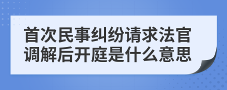 首次民事糾紛請求法官調(diào)解后開庭是什么意思