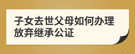 子女去世父母如何辦理放棄繼承公證