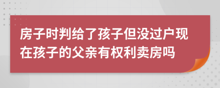 房子時(shí)判給了孩子但沒過戶現(xiàn)在孩子的父親有權(quán)利賣房嗎