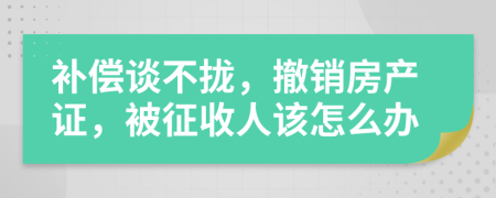 補(bǔ)償談不攏，撤銷房產(chǎn)證，被征收人該怎么辦