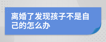 離婚了發(fā)現(xiàn)孩子不是自己的怎么辦