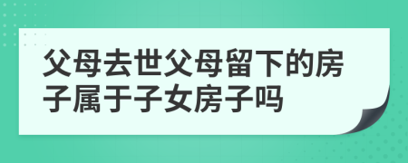 父母去世父母留下的房子屬于子女房子嗎