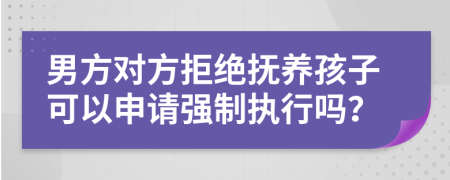 男方對(duì)方拒絕撫養(yǎng)孩子可以申請(qǐng)強(qiáng)制執(zhí)行嗎？