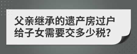 父親繼承的遺產(chǎn)房過戶給子女需要交多少稅?