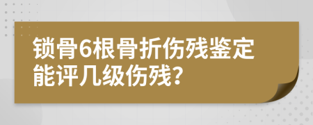 鎖骨6根骨折傷殘鑒定能評幾級傷殘？