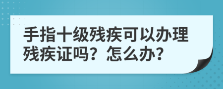 手指十級殘疾可以辦理殘疾證嗎？怎么辦？