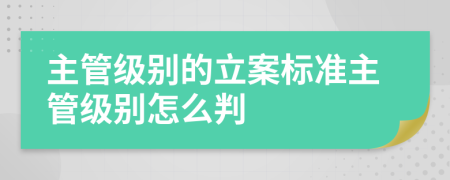 主管級(jí)別的立案標(biāo)準(zhǔn)主管級(jí)別怎么判