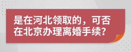 是在河北領(lǐng)取的，可否在北京辦理離婚手續(xù)？