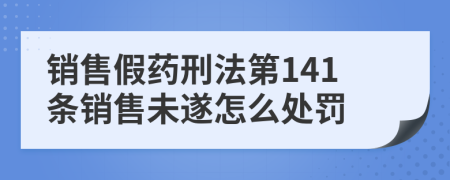 銷售假藥刑法第141條銷售未遂怎么處罰