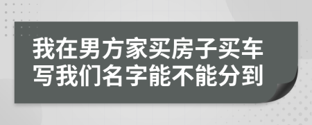 我在男方家買房子買車寫我們名字能不能分到