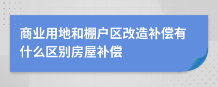 商業(yè)用地和棚戶區(qū)改造補償有什么區(qū)別房屋補償