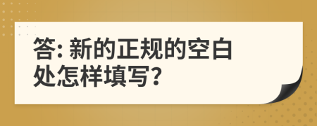 答: 新的正規(guī)的空白處怎樣填寫(xiě)？