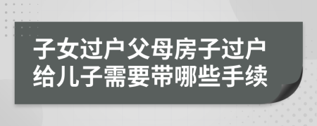 子女過戶父母房子過戶給兒子需要帶哪些手續(xù)
