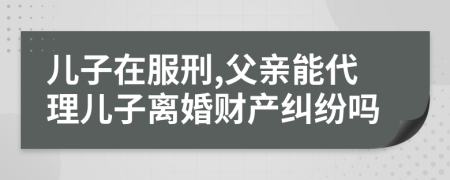 兒子在服刑,父親能代理兒子離婚財產(chǎn)糾紛嗎