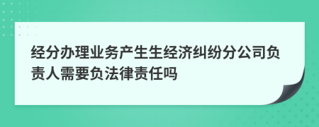 經(jīng)分辦理業(yè)務(wù)產(chǎn)生生經(jīng)濟(jì)糾紛分公司負(fù)責(zé)人需要負(fù)法律責(zé)任嗎