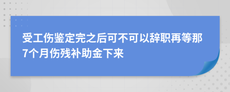 受工傷鑒定完之后可不可以辭職再等那7個(gè)月傷殘補(bǔ)助金下來