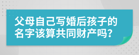 父母自己寫婚后孩子的名字該算共同財產(chǎn)嗎？