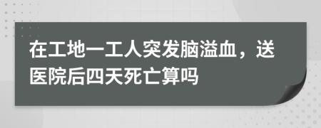 在工地一工人突發(fā)腦溢血，送醫(yī)院后四天死亡算嗎