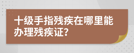 十級手指殘疾在哪里能辦理殘疾證？